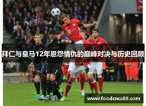 拜仁与皇马12年恩怨情仇的巅峰对决与历史回顾